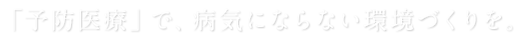 「予防医療」で、病気にならない環境づくりを。