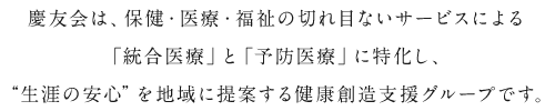 慶友会は、保健・医療・福祉の切れ目ないサービスによる「統合医療」と「予防医療」に特化し、“生涯の安心”を地域に提案する健康創造支援グループです。