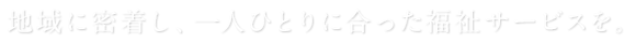 地域に密着し、一人ひとりに合った福祉サービスを。