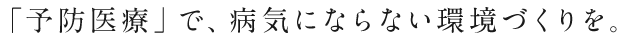 「予防医療」で、病気にならない環境づくりを。